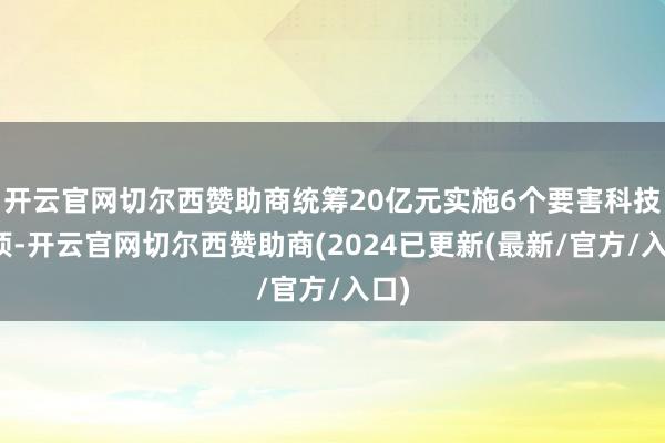 开云官网切尔西赞助商统筹20亿元实施6个要害科技专项-开云官网切尔西赞助商(2024已更新(最新/官方/入口)