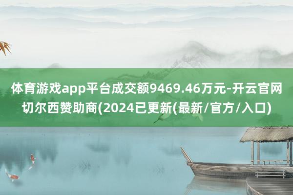 体育游戏app平台成交额9469.46万元-开云官网切尔西赞助商(2024已更新(最新/官方/入口)