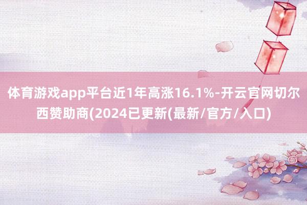 体育游戏app平台近1年高涨16.1%-开云官网切尔西赞助商(2024已更新(最新/官方/入口)