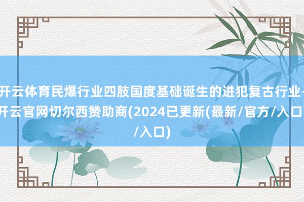 开云体育民爆行业四肢国度基础诞生的进犯复古行业-开云官网切尔西赞助商(2024已更新(最新/官方/入口)