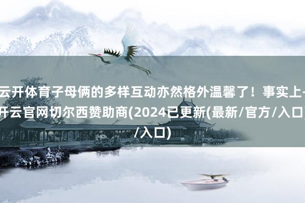 云开体育子母俩的多样互动亦然格外温馨了！事实上-开云官网切尔西赞助商(2024已更新(最新/官方/入口)