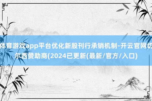 体育游戏app平台优化新股刊行承销机制-开云官网切尔西赞助商(2024已更新(最新/官方/入口)