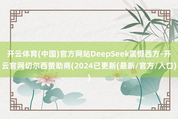 开云体育(中国)官方网站DeepSeek震慑西方-开云官网切尔西赞助商(2024已更新(最新/官方/入口)