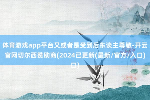 体育游戏app平台又或者是受到后东谈主尊敬-开云官网切尔西赞助商(2024已更新(最新/官方/入口)