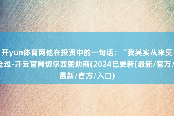开yun体育网他在投资中的一句话：“我其实从来莫得空仓过-开云官网切尔西赞助商(2024已更新(最新/官方/入口)