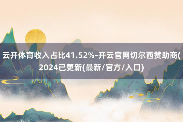 云开体育收入占比41.52%-开云官网切尔西赞助商(2024已更新(最新/官方/入口)