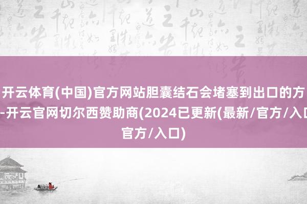 开云体育(中国)官方网站胆囊结石会堵塞到出口的方位-开云官网切尔西赞助商(2024已更新(最新/官方/入口)