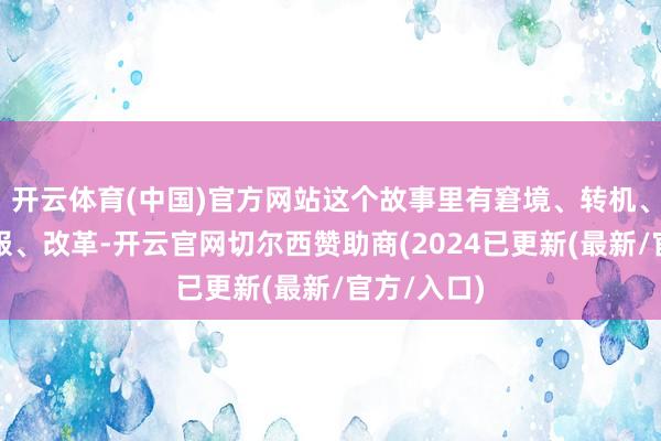 开云体育(中国)官方网站这个故事里有窘境、转机、打压、克服、改革-开云官网切尔西赞助商(2024已更新(最新/官方/入口)