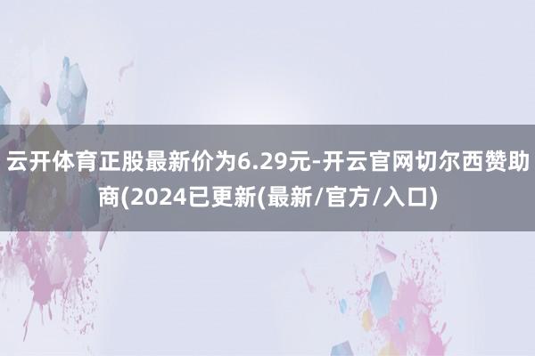 云开体育正股最新价为6.29元-开云官网切尔西赞助商(2024已更新(最新/官方/入口)