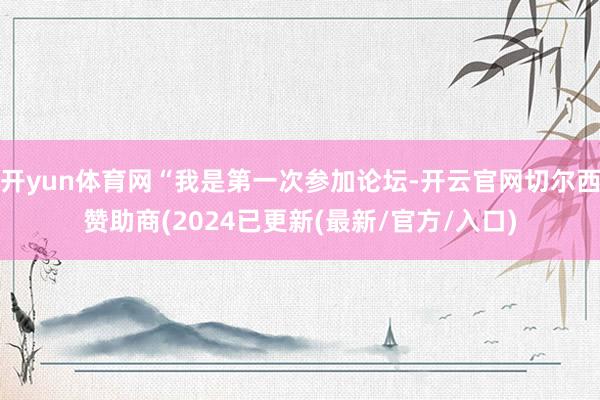 开yun体育网“我是第一次参加论坛-开云官网切尔西赞助商(2024已更新(最新/官方/入口)