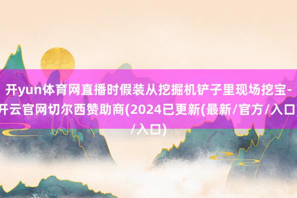 开yun体育网直播时假装从挖掘机铲子里现场挖宝-开云官网切尔西赞助商(2024已更新(最新/官方/入口)