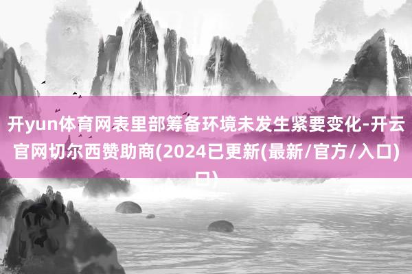 开yun体育网表里部筹备环境未发生紧要变化-开云官网切尔西赞助商(2024已更新(最新/官方/入口)