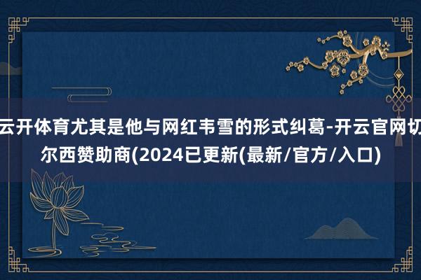 云开体育尤其是他与网红韦雪的形式纠葛-开云官网切尔西赞助商(2024已更新(最新/官方/入口)