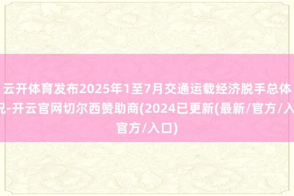 云开体育发布2025年1至7月交通运载经济脱手总体情况-开云官网切尔西赞助商(2024已更新(最新/官方/入口)