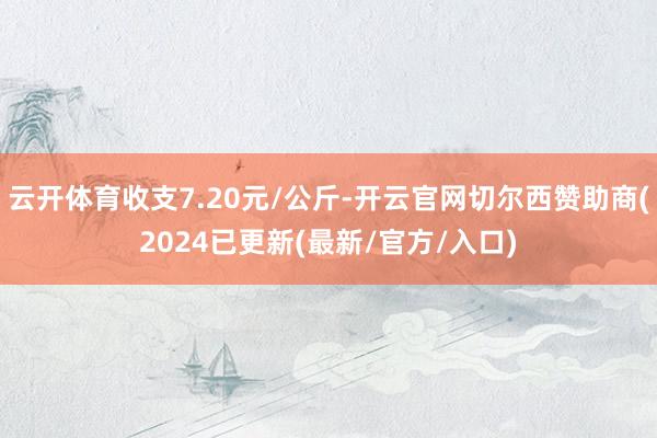 云开体育收支7.20元/公斤-开云官网切尔西赞助商(2024已更新(最新/官方/入口)