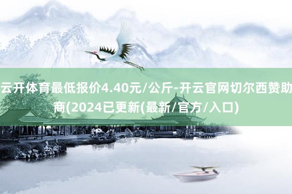 云开体育最低报价4.40元/公斤-开云官网切尔西赞助商(2024已更新(最新/官方/入口)