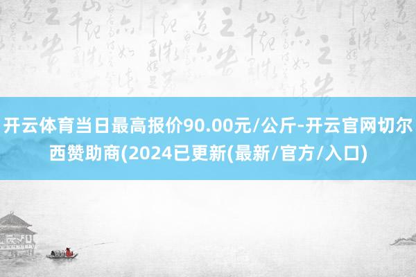 开云体育当日最高报价90.00元/公斤-开云官网切尔西赞助商(2024已更新(最新/官方/入口)