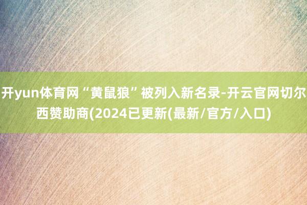 开yun体育网“黄鼠狼”被列入新名录-开云官网切尔西赞助商(2024已更新(最新/官方/入口)