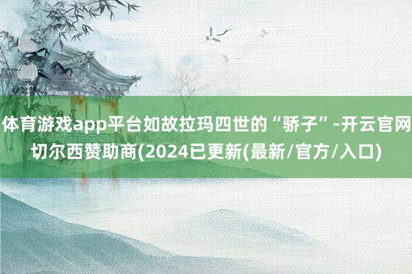 体育游戏app平台如故拉玛四世的“骄子”-开云官网切尔西赞助商(2024已更新(最新/官方/入口)