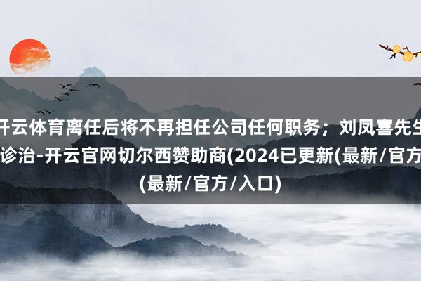 开云体育离任后将不再担任公司任何职务;刘凤喜先生因责任诊治-开云官网切尔西赞助商(2024已更新(最新/官方/入口)