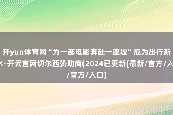 开yun体育网“为一部电影奔赴一座城”成为出行新潮水-开云官网切尔西赞助商(2024已更新(最新/官方/入口)