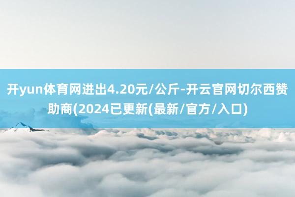 开yun体育网进出4.20元/公斤-开云官网切尔西赞助商(2024已更新(最新/官方/入口)