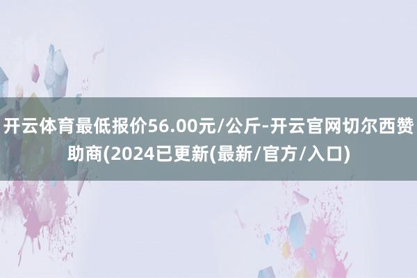 开云体育最低报价56.00元/公斤-开云官网切尔西赞助商(2024已更新(最新/官方/入口)