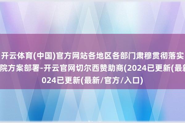 开云体育(中国)官方网站各地区各部门肃穆贯彻落实党中央、国务院方案部署-开云官网切尔西赞助商(2024已更新(最新/官方/入口)