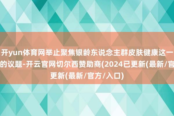 开yun体育网举止聚焦银龄东说念主群皮肤健康这一常被漠视的议题-开云官网切尔西赞助商(2024已更新(最新/官方/入口)