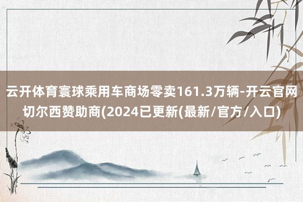 云开体育寰球乘用车商场零卖161.3万辆-开云官网切尔西赞助商(2024已更新(最新/官方/入口)